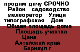 продам дачу СРОЧНО › Район ­ садоводство мелеоратор › Улица ­ типографская › Дом ­ 14 › Общая площадь дома ­ 30 › Площадь участка ­ 5 › Цена ­ 180 000 - Алтайский край, Барнаул г. Недвижимость » Дома, коттеджи, дачи продажа   . Алтайский край,Барнаул г.